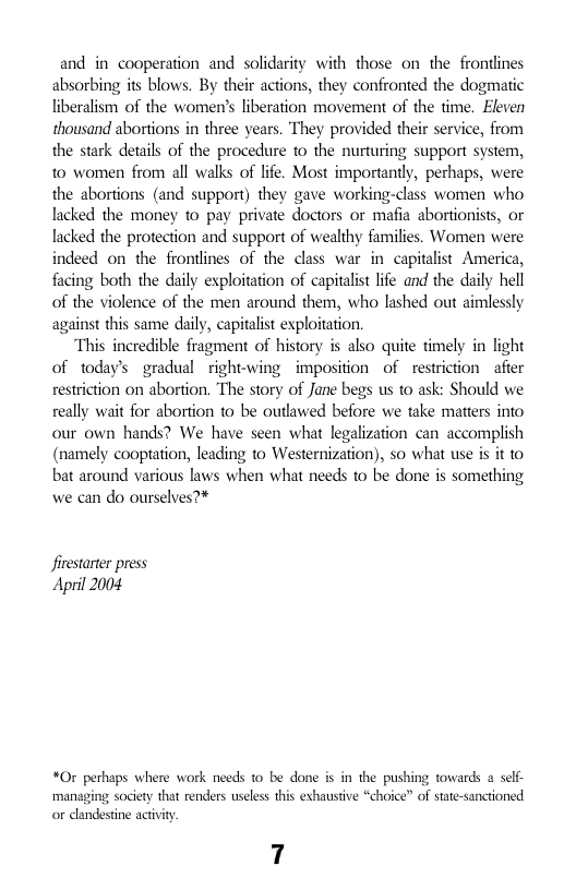 and in cooperation and solidarity with those on the frontlines absorbing its blows. By their actions, they confronted the dogmatic liberalism of the women’s liberation movement of the time. Eleven thousand abortions in three years. They provided their service, from the stark details of the procedure to the nurturing support system, to women from all walks of life. Most importantly, perhaps, were the abortions (and support) they gave working-class women who lacked the money to pay private doctors or mafia abortionists, or lacked the protection and support of wealthy families. Women were indeed on the frontlines of the class war in capitalist America, facing both the daily exploitation of capitalist life and the daily hell of the violence of the men around them, who lashed out aimlessly against this same daily, capitalist exploitation.  “This incredible fragment of history is also quite timely in light of todays gradual right-wing imposition of restriction after restriction on abortion. The story of Jane begs us to ask: Should we really wait for abortion to be outlawed before we take matters into our own hands? We have seen what legalization can accomplish (namely cooptation, leading to Westernization), so what use is it to bat around various laws when what needs to be done is something we can do ourselves?*  firestarter press April 2004  *0r perhaps where work needs to be done is in the pushing towards a self- ‘managing society that renders useless this eshaustive “choice” of state-sanctioned or dlandestne actvity.  7 